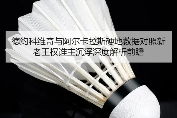 德约科维奇与阿尔卡拉斯硬地数据对照新老王权谁主沉浮深度解析前瞻